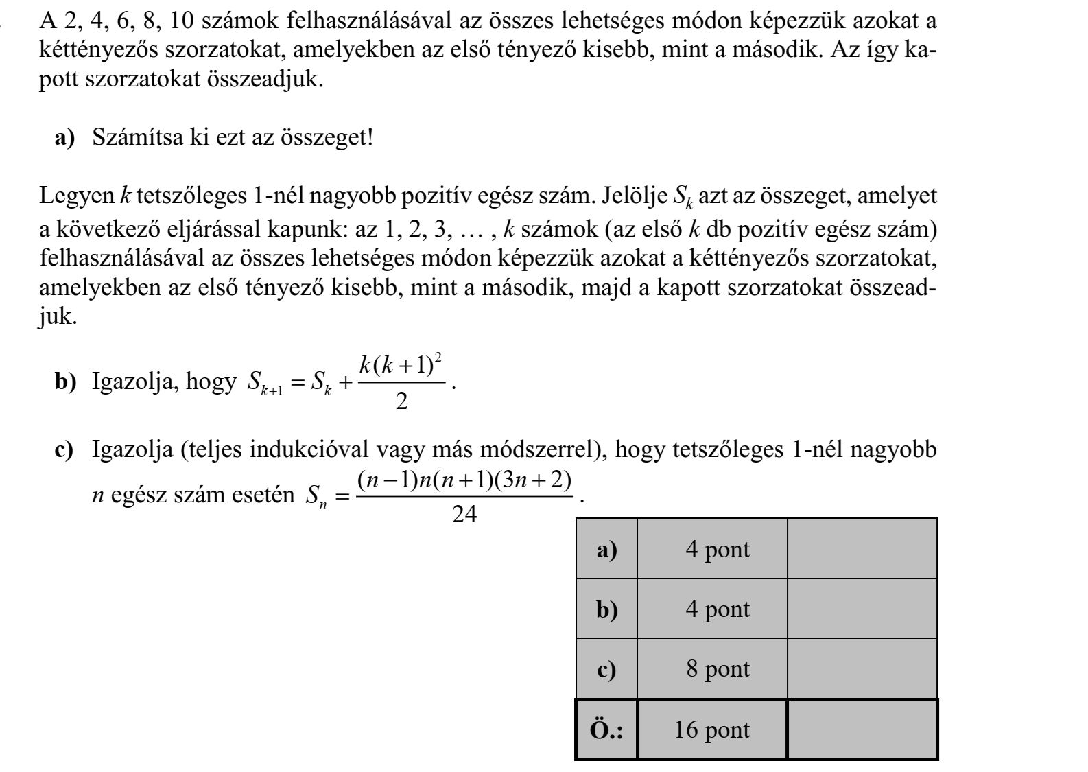 A 2, 4, 6, 8, 10 számok felhasználásával az összes lehetséges módon képezzük azokat a kéttényezős szorzatokat, amelyekben az első tényező kisebb, mint a második. Az így kapott szorzatokat összeadjuk. a) Számítsa ki ezt az összeget! Legyen k tetszőleges 1-nél nagyobb pozitív egész szám. Jelölje Sk azt az összeget, amelyet a következő eljárással kapunk: az 1, 2, 3, … , k számok (az első k db pozitív egész szám) felhasználásával az összes lehetséges módon képezzük azokat a kéttényezős szorzatokat, amelyekben az első tényező kisebb, mint a második, majd a kapott szorzatokat összeadjuk. b) Igazolja, hogy 2 1 ( 1) k k 2 k k S S     . c) Igazolja (teljes indukcióval vagy más módszerrel), hogy tetszőleges 1-nél nagyobb n egész szám esetén ( 1) ( 1)(3 2) n 24 n n n n S     .