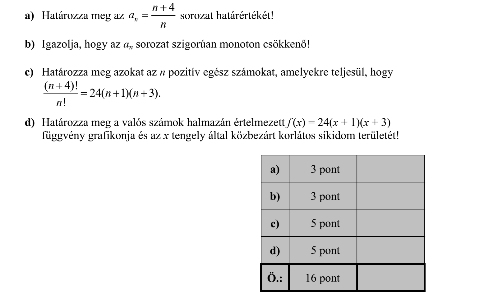 a) Határozza meg az 4 n n a  n  sorozat határértékét! b) Igazolja, hogy az an sorozat szigorúan monoton csökkenő! c) Határozza meg azokat az n pozitív egész számokat, amelyekre teljesül, hogy ( 4)! 24( 1)( 3). ! n n n  n    d) Határozza meg a valós számok halmazán értelmezett f (x) = 24(x + 1)(x + 3) függvény grafikonja és az x tengely által közbezárt korlátos síkidom területét!
