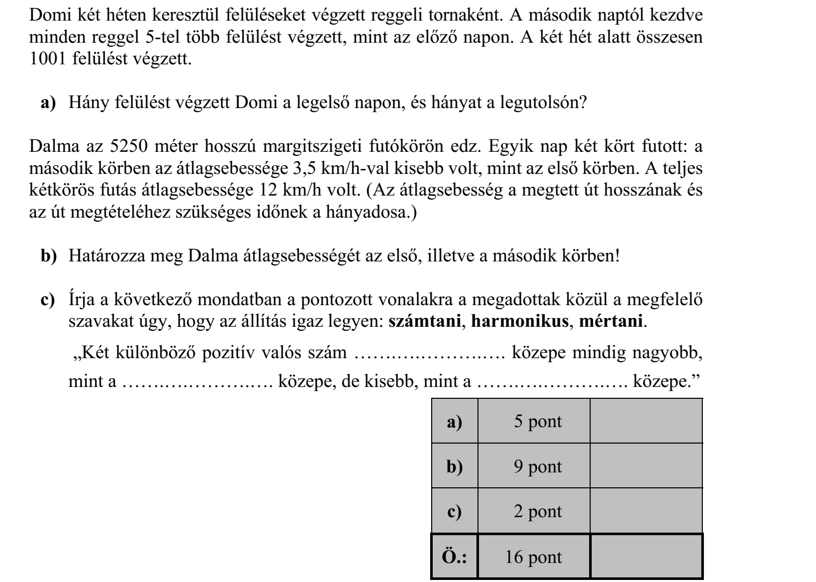 Domi két héten keresztül felüléseket végzett reggeli tornaként. A második naptól kezdve minden reggel 5-tel több felülést végzett, mint az előző napon. A két hét alatt összesen 1001 felülést végzett. a) Hány felülést végzett Domi a legelső napon, és hányat a legutolsón? Dalma az 5250 méter hosszú margitszigeti futókörön edz. Egyik nap két kört futott: a második körben az átlagsebessége 3,5 km/h-val kisebb volt, mint az első körben. A teljes kétkörös futás átlagsebessége 12 km/h volt. (Az átlagsebesség a megtett út hosszának és az út megtételéhez szükséges időnek a hányadosa.) b) Határozza meg Dalma átlagsebességét az első, illetve a második körben! c) Írja a következő mondatban a pontozott vonalakra a megadottak közül a megfelelő szavakat úgy, hogy az állítás igaz legyen: számtani, harmonikus, mértani. „Két különböző pozitív valós szám …….….……….…. közepe mindig nagyobb, mint a …….….……….…. közepe, de kisebb, mint a …….….……….…. közepe.”
