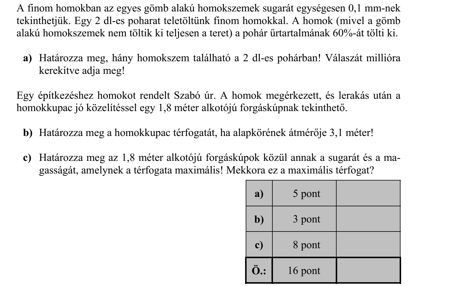 A finom homokban az egyes gömb alakú homokszemek sugarát egységesen 0,1 mm-nek tekinthetjük. Egy 2 dl-es poharat teletöltünk finom homokkal. A homok (mivel a gömb alakú homokszemek nem töltik ki teljesen a teret) a pohár űrtartalmának 60%-át tölti ki. a) Határozza meg, hány homokszem található a 2 dl-es pohárban! Válaszát millióra kerekítve adja meg! Egy építkezéshez homokot rendelt Szabó úr. A homok megérkezett, és lerakás után a homokkupac jó közelítéssel egy 1,8 méter alkotójú forgáskúpnak tekinthető. b) Határozza meg a homokkupac térfogatát, ha alapkörének átmérője 3,1 méter! c) Határozza meg az 1,8 méter alkotójú forgáskúpok közül annak a sugarát és a magasságát, amelynek a térfogata maximális! Mekkora ez a maximális térfogat?