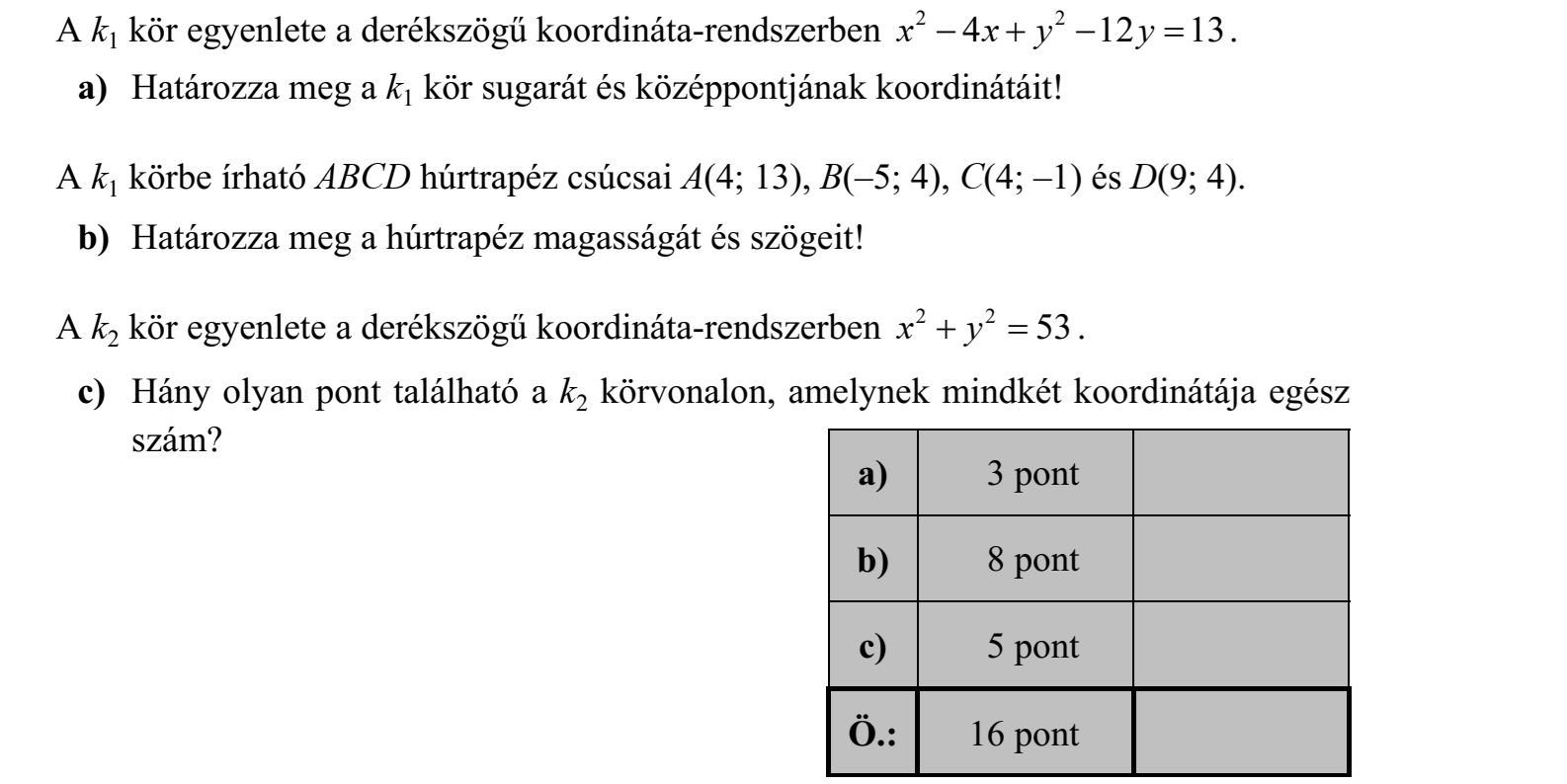 A k1 kör egyenlete a derékszögű koordináta-rendszerben x x y y 2 2     4 12 13. a) Határozza meg a k1 kör sugarát és középpontjának koordinátáit! A k1 körbe írható ABCD húrtrapéz csúcsai A(4; 13), B(–5; 4), C(4; –1) és D(9; 4). b) Határozza meg a húrtrapéz magasságát és szögeit! A k2 kör egyenlete a derékszögű koordináta-rendszerben x y 2 2   53 . c) Hány olyan pont található a k2 körvonalon, amelynek mindkét koordinátája egész szám?