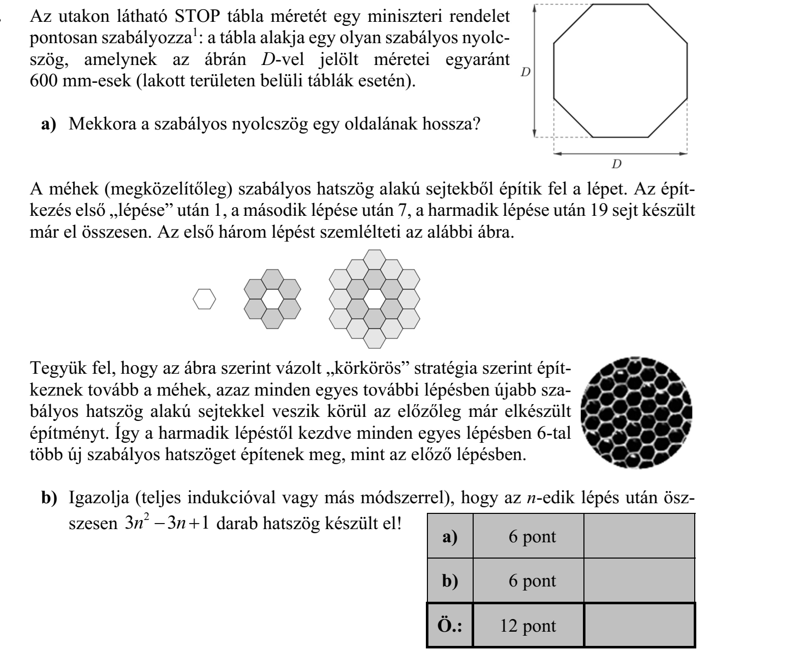 Az utakon látható STOP tábla méretét egy miniszteri rendelet pontosan szabályozza1: a tábla alakja egy olyan szabályos nyolcszög, amelynek az ábrán D-vel jelölt méretei egyaránt 600 mm-esek (lakott területen belüli táblák esetén). a) Mekkora a szabályos nyolcszög egy oldalának hossza? A méhek (megközelítőleg) szabályos hatszög alakú sejtekből építik fel a lépet. Az építkezés első „lépése” után 1, a második lépése után 7, a harmadik lépése után 19 sejt készült már el összesen. Az első három lépést szemlélteti az alábbi ábra. Tegyük fel, hogy az ábra szerint vázolt „körkörös” stratégia szerint építkeznek tovább a méhek, azaz minden egyes további lépésben újabb szabályos hatszög alakú sejtekkel veszik körül az előzőleg már elkészült építményt. Így a harmadik lépéstől kezdve minden egyes lépésben 6-tal több új szabályos hatszöget építenek meg, mint az előző lépésben. b) Igazolja (teljes indukcióval vagy más módszerrel), hogy az n-edik lépés után öszszesen 3 3 1 n n 2 darab hatszög készült el!