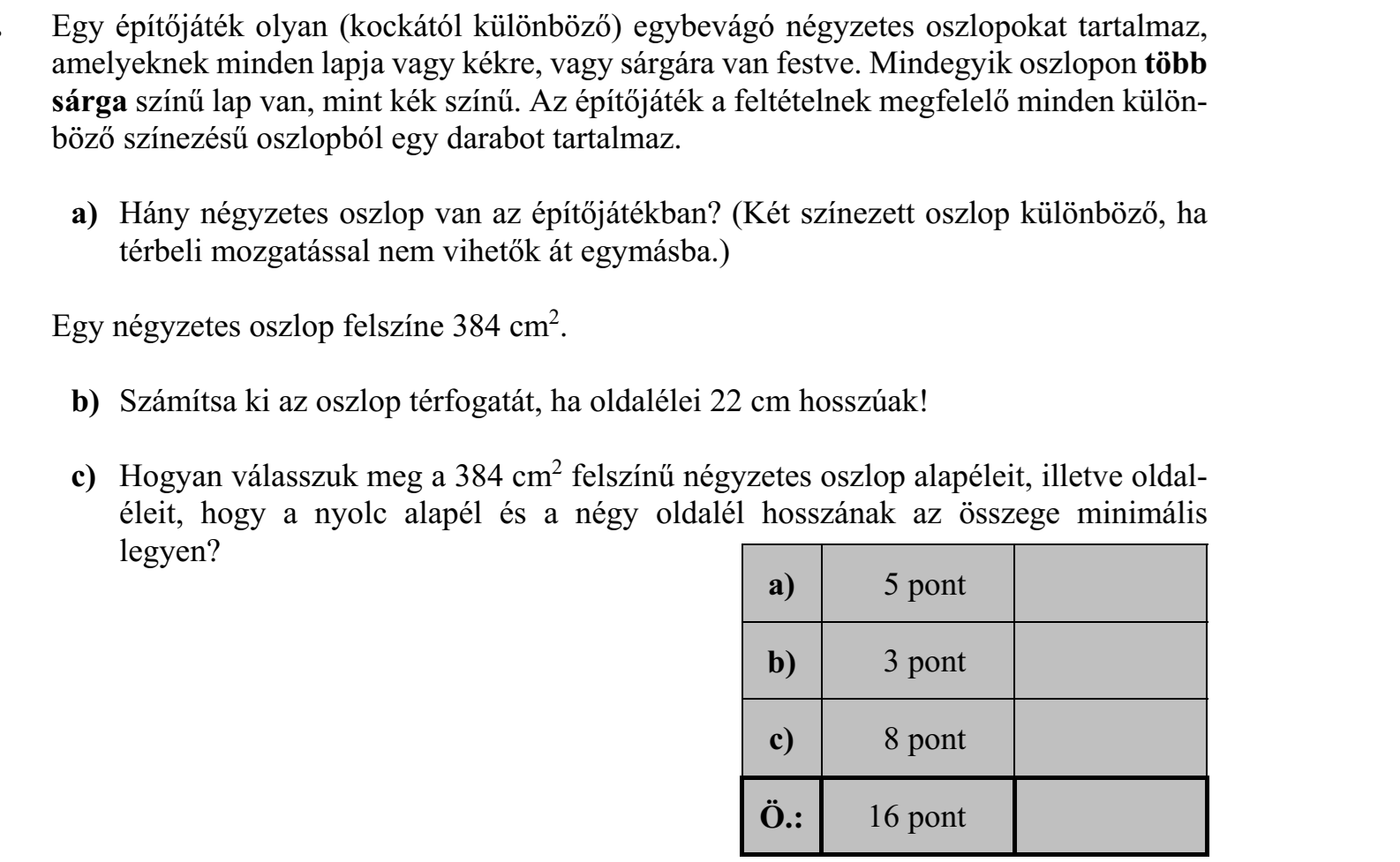Egy építőjáték olyan (kockától különböző) egybevágó négyzetes oszlopokat tartalmaz, amelyeknek minden lapja vagy kékre, vagy sárgára van festve. Mindegyik oszlopon több sárga színű lap van, mint kék színű. Az építőjáték a feltételnek megfelelő minden különböző színezésű oszlopból egy darabot tartalmaz. a) Hány négyzetes oszlop van az építőjátékban? (Két színezett oszlop különböző, ha térbeli mozgatással nem vihetők át egymásba.) Egy négyzetes oszlop felszíne 384 cm2. b) Számítsa ki az oszlop térfogatát, ha oldalélei 22 cm hosszúak! c) Hogyan válasszuk meg a 384 cm2 felszínű négyzetes oszlop alapéleit, illetve oldal- éleit, hogy a nyolc alapél és a négy oldalél hosszának az összege minimális legyen?