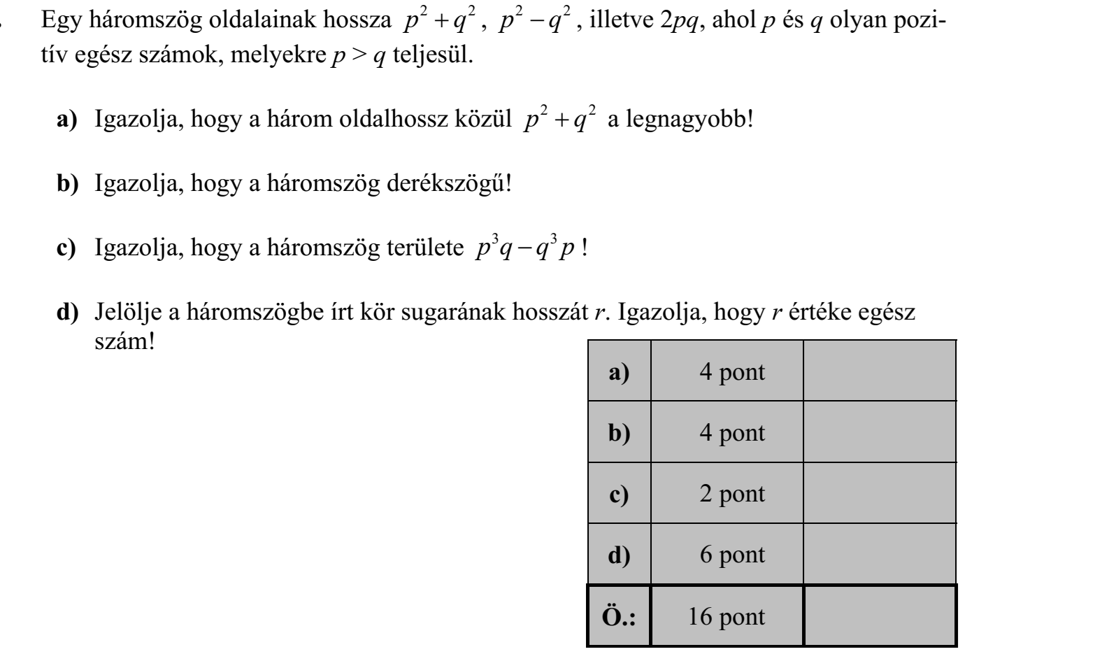 Egy háromszög oldalainak hossza p q 2 2  , p q 2 2  , illetve 2pq, ahol p és q olyan pozitív egész számok, melyekre p > q teljesül. a) Igazolja, hogy a három oldalhossz közül p2 2  q a legnagyobb! b) Igazolja, hogy a háromszög derékszögű! c) Igazolja, hogy a háromszög területe p3 3 q q p  ! d) Jelölje a háromszögbe írt kör sugarának hosszát r. Igazolja, hogy r értéke egész szám!