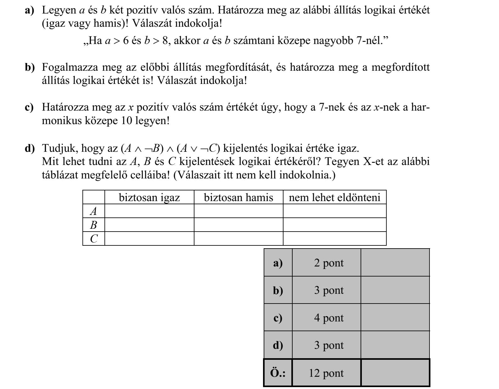 a) Legyen a és b két pozitív valós szám. Határozza meg az alábbi állítás logikai értékét (igaz vagy hamis)! Válaszát indokolja! „Ha a  6 és b  8, akkor a és b számtani közepe nagyobb 7-nél.” b) Fogalmazza meg az előbbi állítás megfordítását, és határozza meg a megfordított állítás logikai értékét is! Válaszát indokolja! c) Határozza meg az x pozitív valós szám értékét úgy, hogy a 7-nek és az x-nek a harmonikus közepe 10 legyen! d) Tudjuk, hogy az (A  B)  (A  C) kijelentés logikai értéke igaz. Mit lehet tudni az A, B és C kijelentések logikai értékéről? Tegyen X-et az alábbi táblázat megfelelő celláiba! (Válaszait itt nem kell indokolnia.) a) 2 pont b) 3 pont c) 4 pont d) 3 pont Ö.: 12 pont biztosan igaz biztosan hamis nem lehet eldönteni A B C