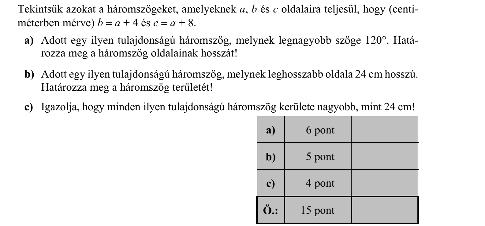 Tekintsük azokat a háromszögeket, amelyeknek a, b és c oldalaira teljesül, hogy (centiméterben mérve) b  a + 4 és c  a + 8. a) Adott egy ilyen tulajdonságú háromszög, melynek legnagyobb szöge 120. Hatá- rozza meg a háromszög oldalainak hosszát! b) Adott egy ilyen tulajdonságú háromszög, melynek leghosszabb oldala 24 cm hosszú. Határozza meg a háromszög területét! c) Igazolja, hogy minden ilyen tulajdonságú háromszög kerülete nagyobb, mint 24 cm!