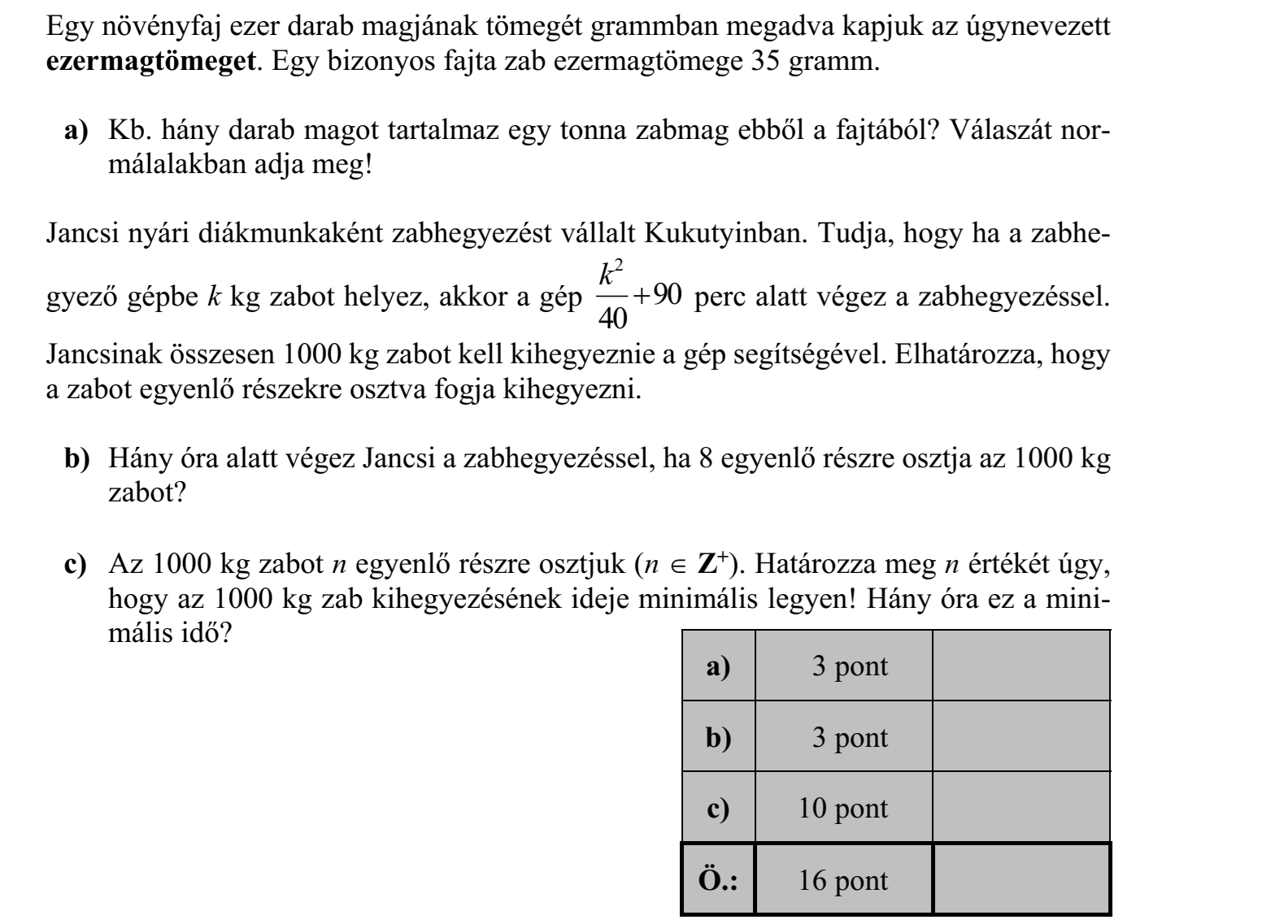 Egy növényfaj ezer darab magjának tömegét grammban megadva kapjuk az úgynevezett ezermagtömeget. Egy bizonyos fajta zab ezermagtömege 35 gramm. a) Kb. hány darab magot tartalmaz egy tonna zabmag ebből a fajtából? Válaszát normálalakban adja meg! Jancsi nyári diákmunkaként zabhegyezést vállalt Kukutyinban. Tudja, hogy ha a zabhegyező gépbe k kg zabot helyez, akkor a gép 2 90 40 k perc alatt végez a zabhegyezéssel. Jancsinak összesen 1000 kg zabot kell kihegyeznie a gép segítségével. Elhatározza, hogy a zabot egyenlő részekre osztva fogja kihegyezni. b) Hány óra alatt végez Jancsi a zabhegyezéssel, ha 8 egyenlő részre osztja az 1000 kg zabot? c) Az 1000 kg zabot n egyenlő részre osztjuk (n Z+). Határozza meg n értékét úgy, hogy az 1000 kg zab kihegyezésének ideje minimális legyen! Hány óra ez a minimális idő?