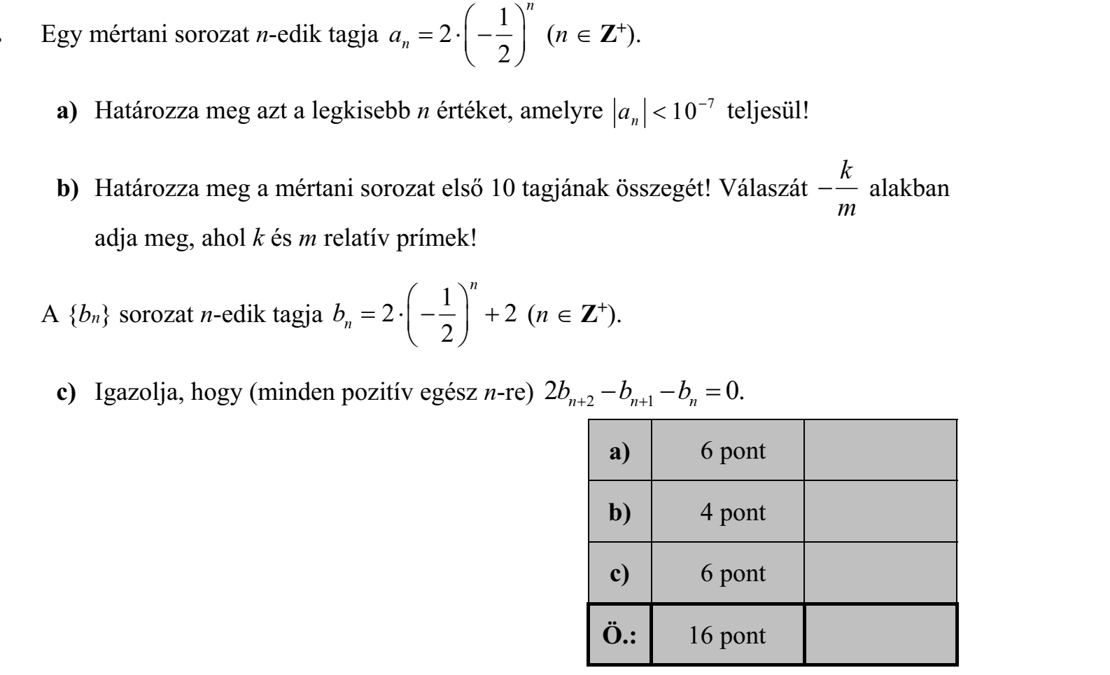 Egy mértani sorozat n-edik tagja 2 1 2 n an          (n  Z+). a) Határozza meg azt a legkisebb n értéket, amelyre an  10 7 teljesül! b) Határozza meg a mértani sorozat első 10 tagjának összegét! Válaszát k m  alakban adja meg, ahol k és m relatív prímek! A {bn} sorozat n-edik tagja 2 2 1 2 n bn           (n  Z+). c) Igazolja, hogy (minden pozitív egész n-re) 2 0