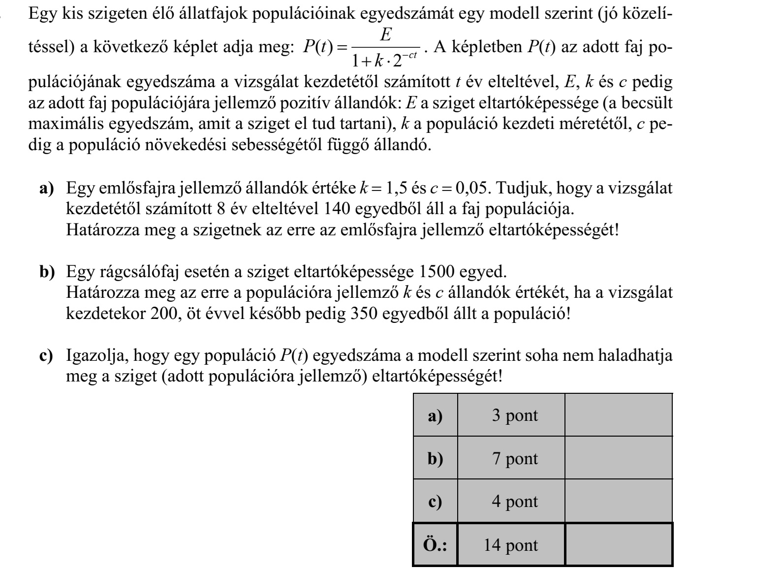 Egy kis szigeten élő állatfajok populációinak egyedszámát egy modell szerint (jó közelí- téssel) a következő képlet adja meg: ( ) 1 2 ct E P t k     . A képletben P(t) az adott faj populációjának egyedszáma a vizsgálat kezdetétől számított t év elteltével, E, k és c pedig az adott faj populációjára jellemző pozitív állandók: E a sziget eltartóképessége (a becsült maximális egyedszám, amit a sziget el tud tartani), k a populáció kezdeti méretétől, c pedig a populáció növekedési sebességétől függő állandó. a) Egy emlősfajra jellemző állandók értéke k  1,5 és c  0,05. Tudjuk, hogy a vizsgálat kezdetétől számított 8 év elteltével 140 egyedből áll a faj populációja. Határozza meg a szigetnek az erre az emlősfajra jellemző eltartóképességét! b) Egy rágcsálófaj esetén a sziget eltartóképessége 1500 egyed. Határozza meg az erre a populációra jellemző k és c állandók értékét, ha a vizsgálat kezdetekor 200, öt évvel később pedig 350 egyedből állt a populáció! c) Igazolja, hogy egy populáció P(t) egyedszáma a modell szerint soha nem haladhatja meg a sziget (adott populációra jellemző) eltartóképességét!