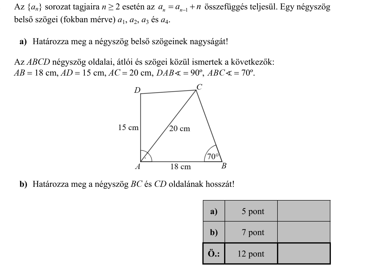Az {an} sorozat tagjaira n ≥ 2 esetén az a a n n n   1 összefüggés teljesül. Egy négyszög belső szögei (fokban mérve) a1, a2, a3 és a4. a) Határozza meg a négyszög belső szögeinek nagyságát! Az ABCD négyszög oldalai, átlói és szögei közül ismertek a következők: AB  18 cm, AD  15 cm, AC  20 cm, DAB  90º, ABC  70º. b) Határozza meg a négyszög BC és CD oldalának hosszát!
