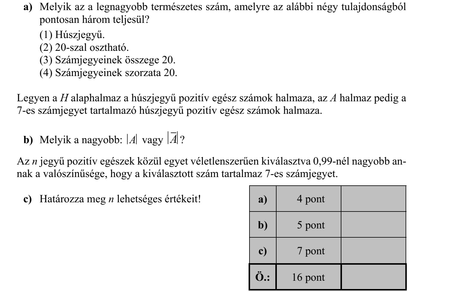 a) Melyik az a legnagyobb természetes szám, amelyre az alábbi négy tulajdonságból pontosan három teljesül? (1) Húszjegyű. (2) 20-szal osztható. (3) Számjegyeinek összege 20. (4) Számjegyeinek szorzata 20. Legyen a H alaphalmaz a húszjegyű pozitív egész számok halmaza, az A halmaz pedig a 7-es számjegyet tartalmazó húszjegyű pozitív egész számok halmaza. b) Melyik a nagyobb: A vagy A ? Az n jegyű pozitív egészek közül egyet véletlenszerűen kiválasztva 0,99-nél nagyobb annak a valószínűsége, hogy a kiválasztott szám tartalmaz 7-es számjegyet. c) Határozza meg n lehetséges értékeit!