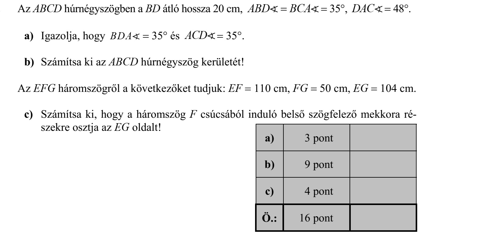 Az ABCD húrnégyszögben a BD átló hossza 20 cm, ABD BCA 35°, DAC 48°. a) Igazolja, hogy BDA 35° és ACD 35°. b) Számítsa ki az ABCD húrnégyszög kerületét! Az EFG háromszögről a következőket tudjuk: EF 110 cm, FG 50 cm, EG 104 cm. c) Számítsa ki, hogy a háromszög F csúcsából induló belső szögfelező mekkora ré- szekre osztja az EG oldalt!