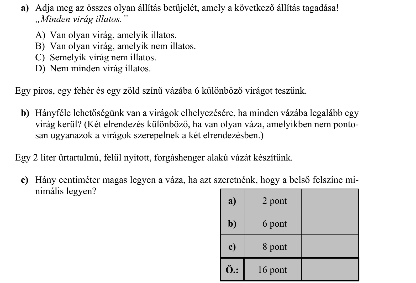 a) Adja meg az összes olyan állítás betűjelét, amely a következő állítás tagadása! „Minden virág illatos.” A) Van olyan virág, amelyik illatos. B) Van olyan virág, amelyik nem illatos. C) Semelyik virág nem illatos. D) Nem minden virág illatos. Egy piros, egy fehér és egy zöld színű vázába 6 különböző virágot teszünk. b) Hányféle lehetőségünk van a virágok elhelyezésére, ha minden vázába legalább egy virág kerül? (Két elrendezés különböző, ha van olyan váza, amelyikben nem pontosan ugyanazok a virágok szerepelnek a két elrendezésben.) Egy 2 liter űrtartalmú, felül nyitott, forgáshenger alakú vázát készítünk. c) Hány centiméter magas legyen a váza, ha azt szeretnénk, hogy a belső felszíne minimális legyen?