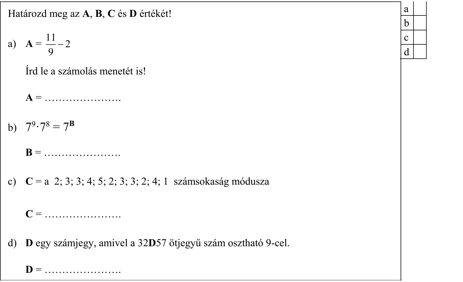 Határozd meg az A, B, C és D értékét! 11 a) A = -2/9 Írd le a számolás menetét is! A = …………………. b) 79·78 = 7B B = …………………. c) C = a 2; 3; 3; 4; 5; 2; 3; 3; 2; 4; 1 számsokaság módusza C = …………………. d) D egy számjegy, amivel a 32D57 ötjegyű szám osztható 9-cel. D = ………………….