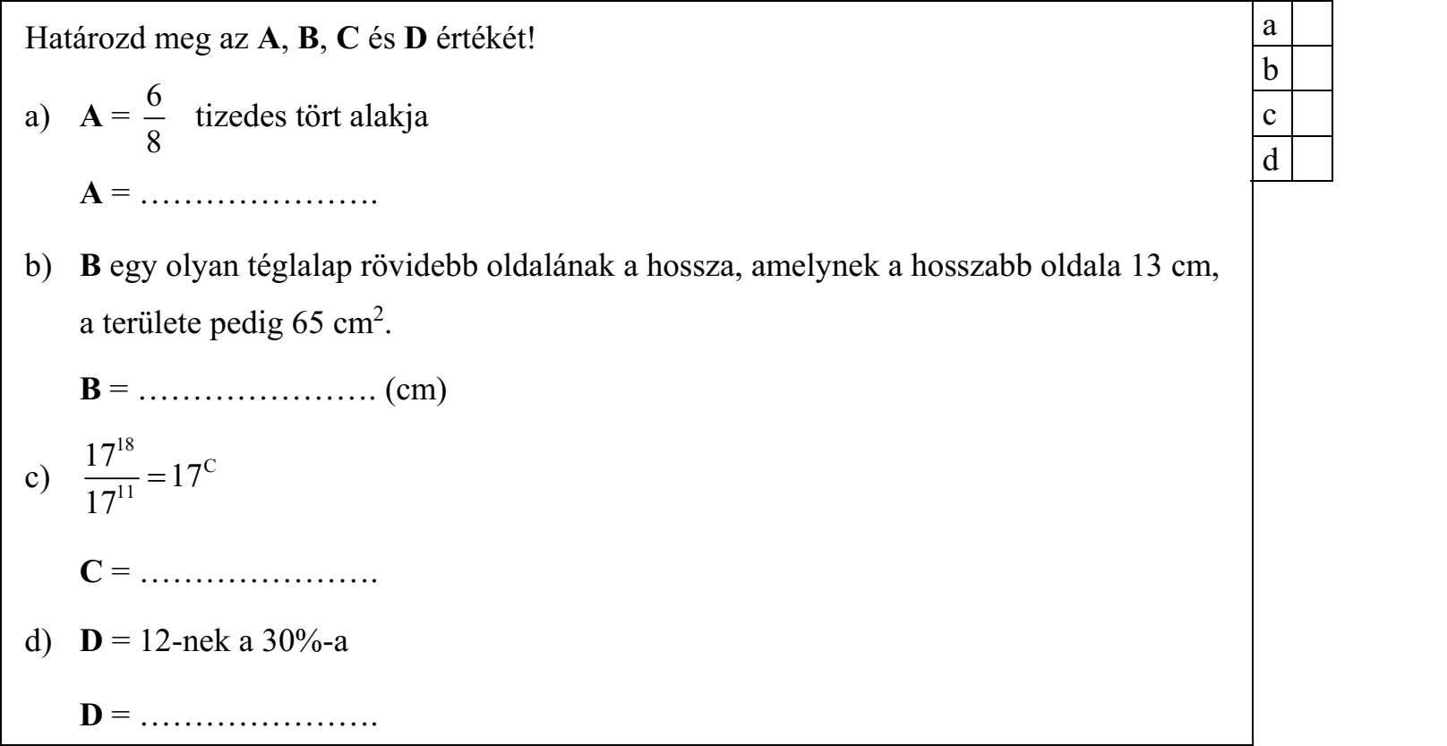 Határozd meg az A, B, C és D értékét! 6 a) A = tizedes tört alakja 8 A = …………………. b) B egy olyan téglalap rövidebb oldalának a hossza, amelynek a hosszabb oldala 13 cm, a területe pedig 65 cm2. B = …………………. (cm) 1718 c) 11  17C 17 C = …………………. d) D = 12-nek a 30%-a D = ………………….