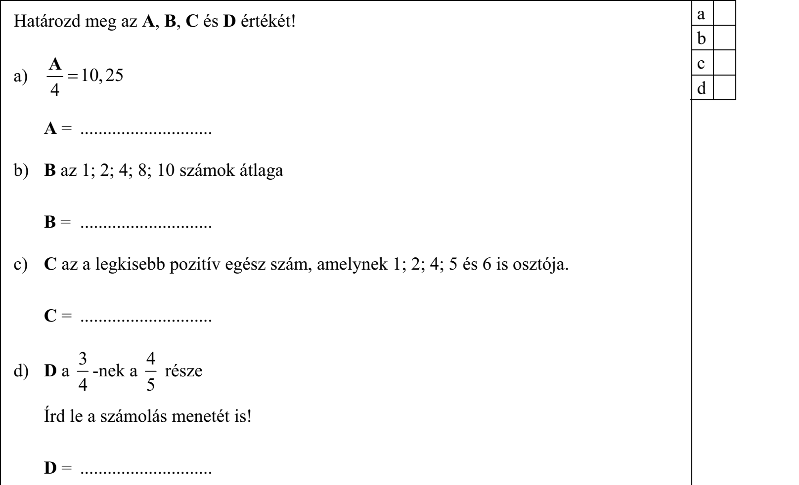 Határozd meg az A, B, C és D értékét! A a)  10, 25/4 A = ............................. b) B az 1; 2; 4; 8; 10 számok átlaga B = ............................. c) C az a legkisebb pozitív egész szám, amelynek 1; 2; 4; 5 és 6 is osztója. C = ............................. 3/4 d) D a -nek a része 4/5 Írd le a számolás menetét is! D = .............................