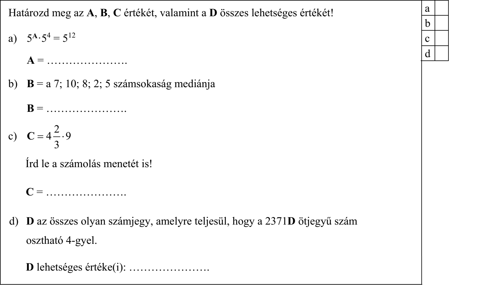 Határozd meg az A, B, C értékét, valamint a D összes lehetséges értékét! a) 5A·54 = 512 A = …………………. b) B = a 7; 10; 8; 2; 5 számsokaság mediánja B = …………………. 2 c) C  4 · 9/3 Írd le a számolás menetét is! C = …………………. d) D az összes olyan számjegy, amelyre teljesül, hogy a 2371D ötjegyű szám osztható 4-gyel. D lehetséges értéke(i): ………………….
