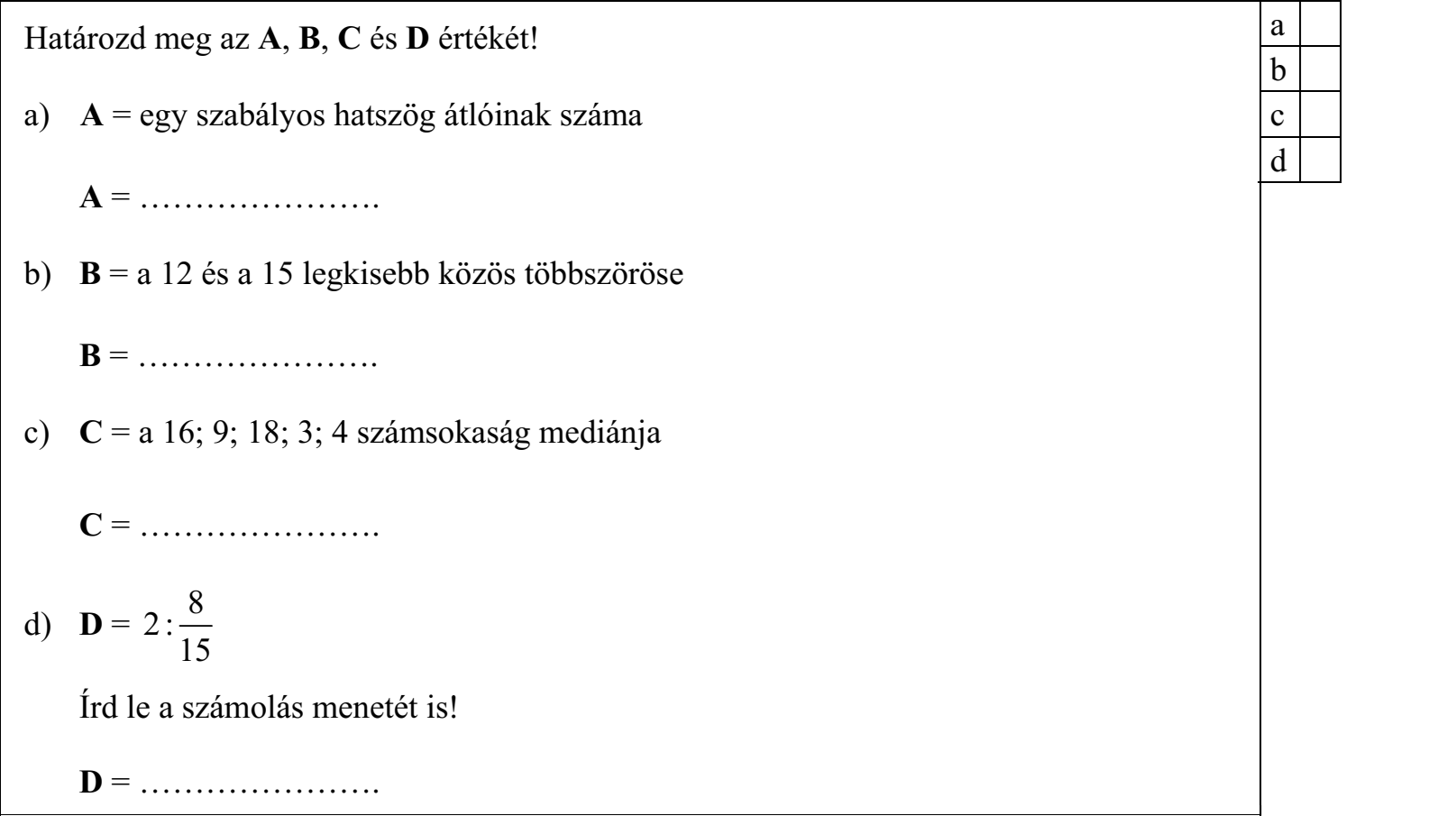 Határozd meg az A, B, C és D értékét! a) A = egy szabályos hatszög átlóinak száma A = …………………. b) B = a 12 és a 15 legkisebb közös többszöröse B = …………………. c) C = a 16; 9; 18; 3; 4 számsokaság mediánja C = …………………. d) D = 2 : 8 15 Írd le a számolás menetét is!