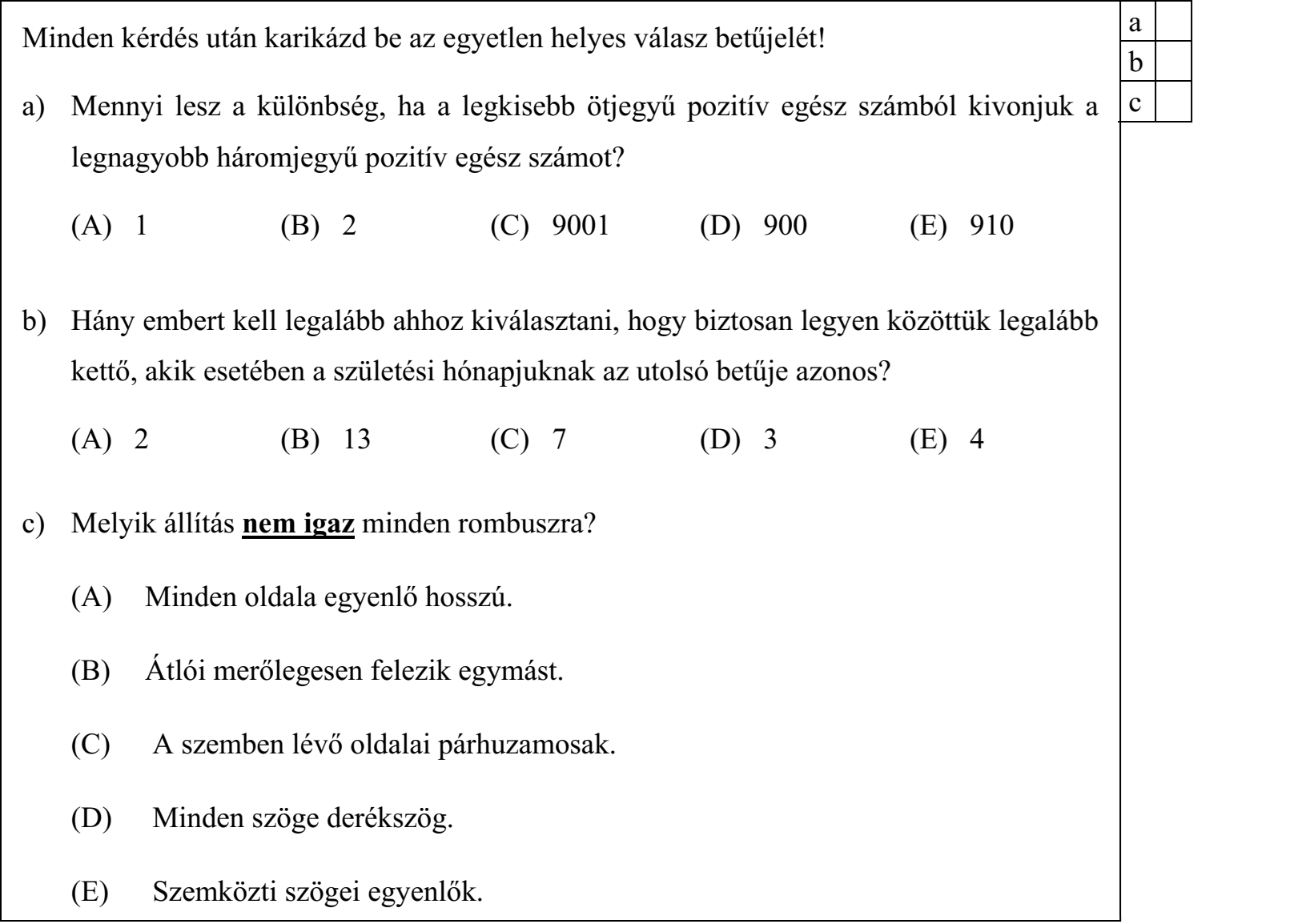Minden kérdés után karikázd be az egyetlen helyes válasz betűjelét! a) Mennyi lesz a különbség, ha a legkisebb ötjegyű pozitív egész számból kivonjuk a legnagyobb háromjegyű pozitív egész számot? (A) 1 (B) 2 (C) 9001 (D) 900 (E) 910 b) Hány embert kell legalább ahhoz kiválasztani, hogy biztosan legyen közöttük legalább kettő, akik esetében a születési hónapjuknak az utolsó betűje azonos? (A) 2 (B) 13 (C) 7 (D) 3 (E) 4 c) Melyik állítás nem igaz minden rombuszra? (A) Minden oldala egyenlő hosszú. (B) Átlói merőlegesen felezik egymást. (C) A szemben lévő oldalai párhuzamosak. (D) Minden szöge derékszög. (E) Szemközti szögei egyenlők.