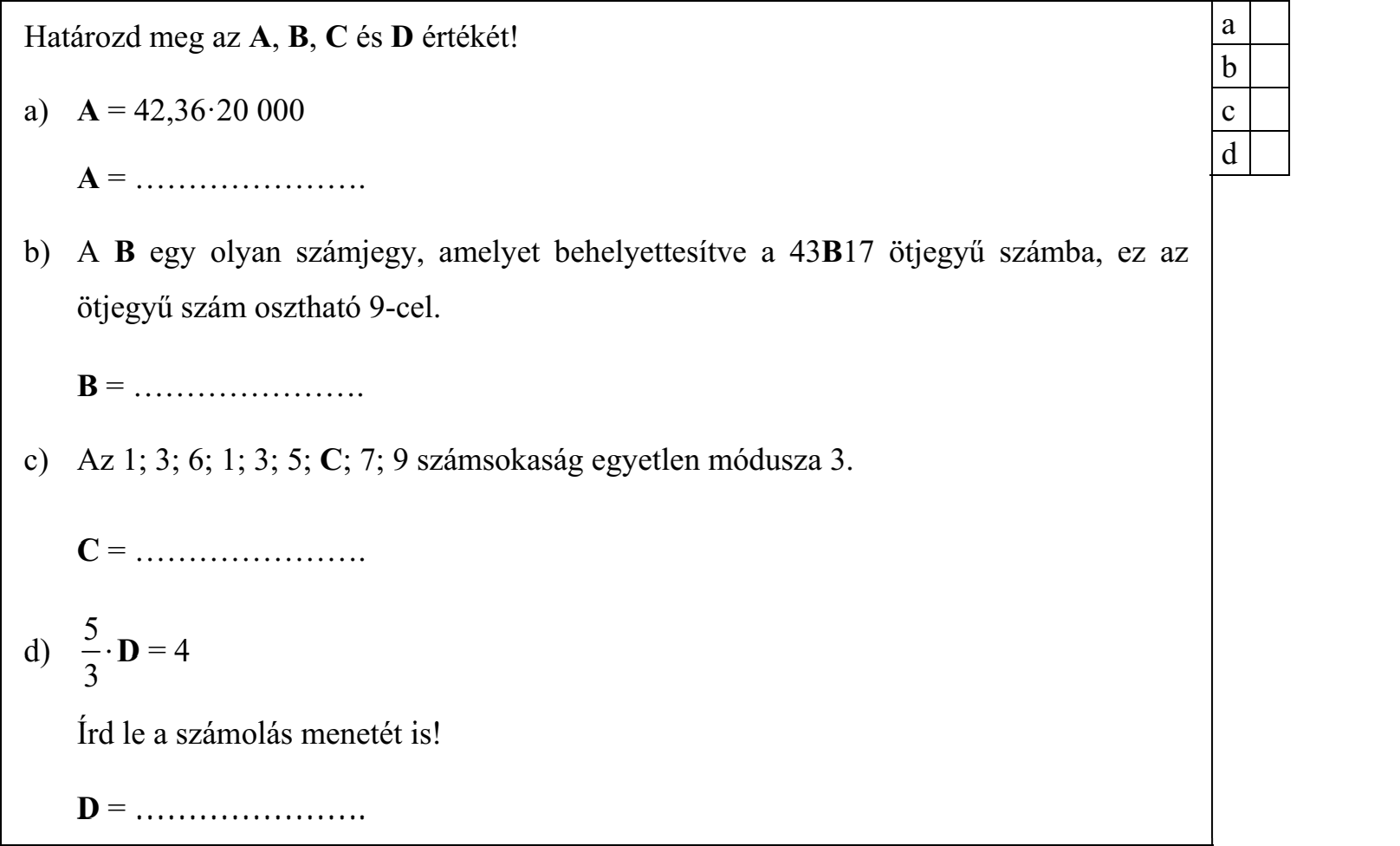 Határozd meg az A, B, C és D értékét! a) A = 42,36ꞏ20 000 A = …………………. b) A B egy olyan számjegy, amelyet behelyettesítve a 43B17 ötjegyű számba, ez az ötjegyű szám osztható 9-cel. B = …………………. c) Az 1; 3; 6; 1; 3; 5; C; 7; 9 számsokaság egyetlen módusza 3. C = …………………. d) 5 3  D = 4 Írd le a számolás menetét is! D = ………………….