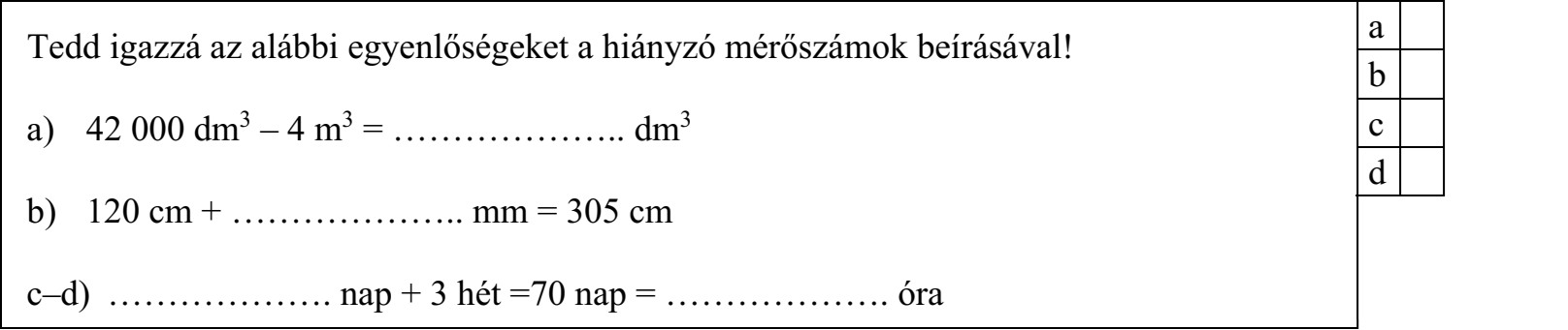 Tedd igazzá az alábbi egyenlőségeket a hiányzó mérőszámok beírásával! a) 42 000 dm3 – 4 m3 = ……………….. dm3 b) 120 cm + ……………….. mm = 305 cm c–d) ………………. nap + 3 hét =70 nap = ………………. óra