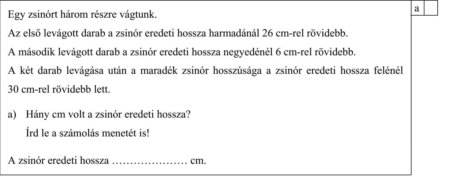 Egy zsinórt három részre vágtunk. Az első levágott darab a zsinór eredeti hossza harmadánál 26 cm-rel rövidebb. A második levágott darab a zsinór eredeti hossza negyedénél 6 cm-rel rövidebb. A két darab levágása után a maradék zsinór hosszúsága a zsinór eredeti hossza felénél 30 cm-rel rövidebb lett. a) Hány cm volt a zsinór eredeti hossza? Írd le a számolás menetét is! A zsinór eredeti hossza ………………… cm.