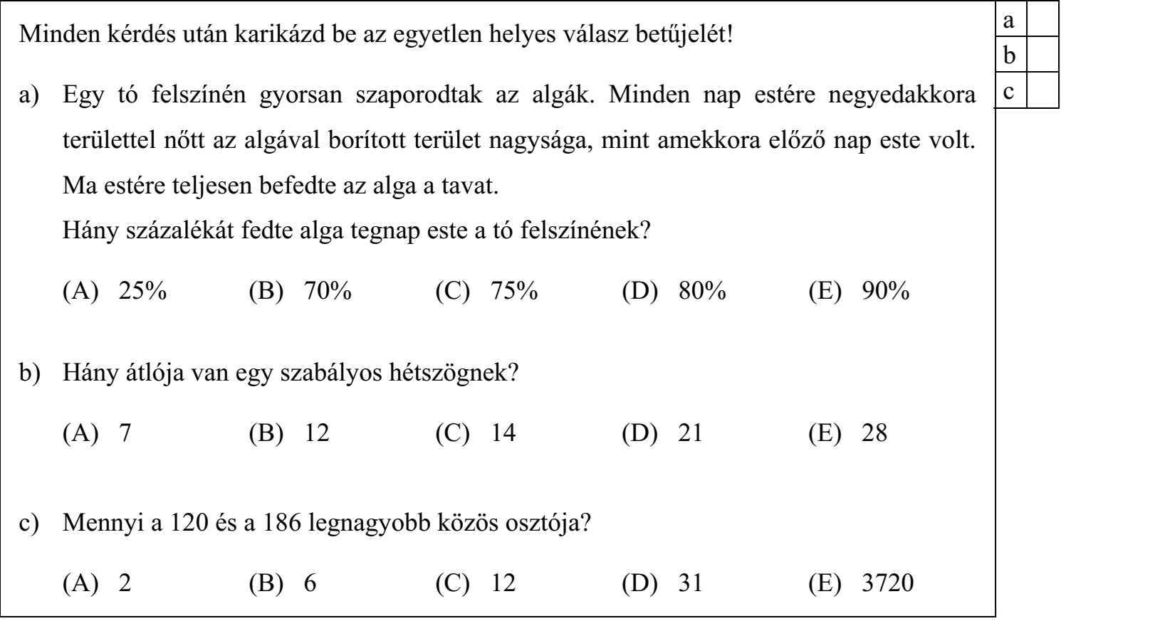 Minden kérdés után karikázd be az egyetlen helyes válasz betűjelét! a) Egy tó felszínén gyorsan szaporodtak az algák. Minden nap estére negyedakkora területtel nőtt az algával borított terület nagysága, mint amekkora előző nap este volt. Ma estére teljesen befedte az alga a tavat. Hány százalékát fedte alga tegnap este a tó felszínének? (A) 25% (B) 70% (C) 75% (D) 80% (E) 90% b) Hány átlója van egy szabályos hétszögnek? (A) 7 (B) 12 (C) 14 (D) 21 (E) 28 c) Mennyi a 120 és a 186 legnagyobb közös osztója? (A) 2 (B) 6 (C) 12 (D) 31 (E) 3720