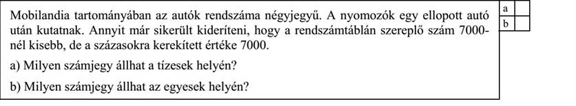 Mobilandia tartományában az autók rendszáma négyjegyű. A nyomozók egy ellopott autó után kutatnak. Annyit már sikerült kideríteni, hogy a rendszámtáblán szereplő szám 7000nél kisebb, de a százasokra kerekített értéke 7000.

a) Milyen számjegy állhat a tízesek helyén?

b) Milyen számjegy állhat az egyesek helyén?
