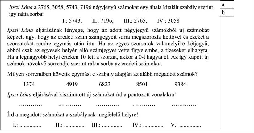Ipszi Lóna a 2765, 3058, 5743, 7196 négyjegyű számokat egy általa kitalált szabály szerint így rakta sorba: I.: 5743, II.: 7196, III.: 2765, IV.: 3058 Ipszi Lóna eljárásának lényege, hogy az adott négyjegyű számokból új számokat képzett úgy, hogy az eredeti szám számjegyeit sorra megszorozta kettővel és ezeket a szorzatokat rendre egymás után írta. Ha az egyes szorzatok valamelyike kétjegyű, abból csak az egyesek helyén álló számjegyet vette figyelembe, a tízeseket elhagyta. Ha a legnagyobb helyi értéken 10 lett a szorzat, akkor a 0-t hagyta el. Az így kapott új számok növekvő sorrendje szerint rakta sorba az eredeti számokat.

Milyen sorrendben követik egymást e szabály alapján az alább megadott számok?

1374 4919 6823 8501

9384

Ipszi Lóna eljárásával kiszámított új számokat írd a pontozott vonalakra!

………… ………… ………… ………… ………….

Írd a megadott számokat a szabálynak megfelelő helyre!

I.: ............... II.: ............... III.: ............... IV.: ............... V.: ...............

a b c d e a b