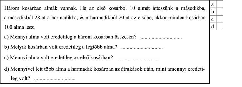 Három kosárban almák vannak. Ha az első kosárból 10 almát átteszünk a másodikba, a másodikból 28-at a harmadikba, és a harmadikból 20-at az elsőbe, akkor minden kosárban 100 alma lesz. a) Mennyi alma volt eredetileg a három kosárban összesen? .............................. b) Melyik kosárban volt eredetileg a legtöbb alma? .............................. c) Mennyi alma volt eredetileg az első kosárban? .............................. d) Mennyivel lett több alma a harmadik kosárban az átrakások után, mint amennyi eredetileg volt? ..............................