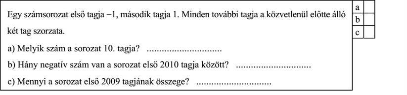 Egy számsorozat első tagja −1, második tagja 1. Minden további tagja a közvetlenül előtte álló két tag szorzata. a) Melyik szám a sorozat 10. tagja? .............................. b) Hány negatív szám van a sorozat első 2010 tagja között? .............................. c) Mennyi a sorozat első 2009 tagjának összege? ..............................