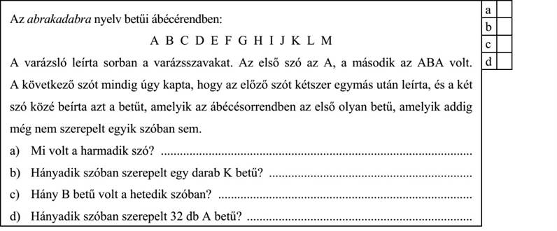 Az abrakadabra nyelv betűi ábécérendben: A B C D E F G H I J K L M A varázsló leírta sorban a varázsszavakat. Az első szó az A, a második az ABA volt. A következő szót mindig úgy kapta, hogy az előző szót kétszer egymás után leírta, és a két szó közé beírta azt a betűt, amelyik az ábécésorrendben az első olyan betű, amelyik addig még nem szerepelt egyik szóban sem. a) Mi volt a harmadik szó? .................................................................................................. b) Hányadik szóban szerepelt egy darab K betű? ................................................................ c) Hány B betű volt a hetedik szóban? ................................................................................ d) Hányadik szóban szerepelt 32 db A betű? .......................................................................