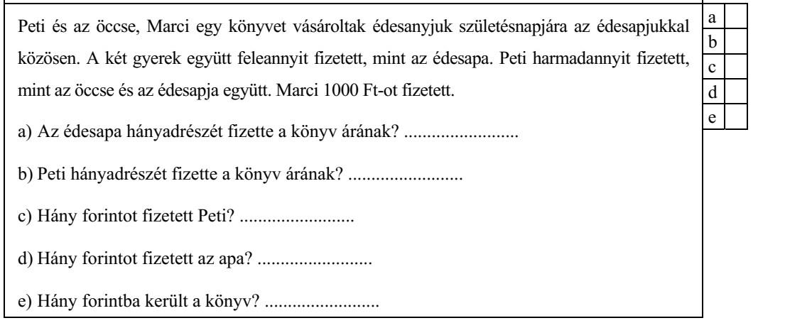 Peti és az öccse, Marci egy könyvet vásároltak édesanyjuk születésnapjára az édesapjukkal közösen. A két gyerek együtt feleannyit fizetett, mint az édesapa. Peti harmadannyit fizetett, mint az öccse és az édesapja együtt. Marci 1000 Ft-ot fizetett. a) Az édesapa hányadrészét fizette a könyv árának? ......................... b) Peti hányadrészét fizette a könyv árának? ......................... c) Hány forintot fizetett Peti? ......................... d) Hány forintot fizetett az apa? ......................... e) Hány forintba került a könyv? .........................