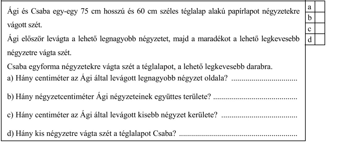 Ági és Csaba egy-egy 75 cm hosszú és 60 cm széles téglalap alakú papírlapot négyzetekre vágott szét. Ági először levágta a lehető legnagyobb négyzetet, majd a maradékot a lehető legkevesebb négyzetre vágta szét. Csaba egyforma négyzetekre vágta szét a téglalapot, a lehető legkevesebb darabra. a) Hány centiméter az Ági által levágott legnagyobb négyzet oldala? ................................. b) Hány négyzetcentiméter Ági négyzeteinek együttes területe? .......................................... c) Hány centiméter az Ági által levágott kisebb négyzet kerülete? ...................................... d) Hány kis négyzetre vágta szét a téglalapot Csaba? ...........................................................