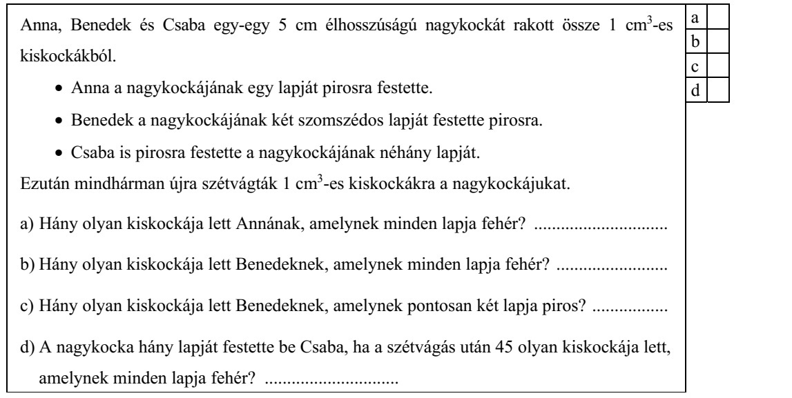 Anna, Benedek és Csaba egy-egy 5 cm élhosszúságú nagykockát rakott össze 1 cm3-es kiskockákból. • Anna a nagykockájának egy lapját pirosra festette. • Benedek a nagykockájának két szomszédos lapját festette pirosra. • Csaba is pirosra festette a nagykockájának néhány lapját. Ezután mindhárman újra szétvágták 1 cm3-es kiskockákra a nagykockájukat. a) Hány olyan kiskockája lett Annának, amelynek minden lapja fehér? .............................. b) Hány olyan kiskockája lett Benedeknek, amelynek minden lapja fehér? ......................... c) Hány olyan kiskockája lett Benedeknek, amelynek pontosan két lapja piros? ................. d) A nagykocka hány lapját festette be Csaba, ha a szétvágás után 45 olyan kiskockája lett, amelynek minden lapja fehér? ..............................