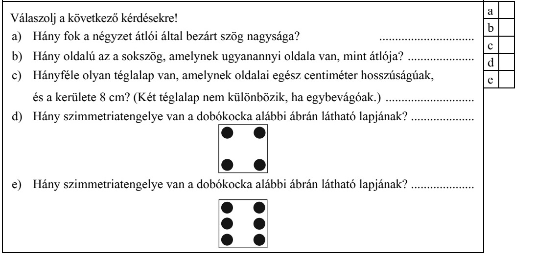 Válaszolj a következő kérdésekre! a) Hány fok a négyzet átlói által bezárt szög nagysága? .............................. c b) Hány oldalú az a sokszög, amelynek ugyanannyi oldala van, mint átlója? ..................... c) Hányféle olyan téglalap van, amelynek oldalai egész centiméter hosszúságúak, és a kerülete 8 cm? (Két téglalap nem különbözik, ha egybevágóak.) ............................ d) Hány szimmetriatengelye van a dobókocka alábbi ábrán látható lapjának? .................... e) Hány szimmetriatengelye van a dobókocka alábbi ábrán látható lapjának? ....................