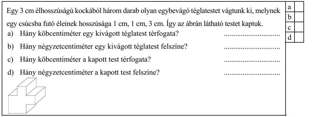 Egy 3 cm élhosszúságú kockából három darab olyan egybevágó téglatestet vágtunk ki, melynek egy csúcsba futó éleinek hosszúsága 1 cm, 1 cm, 3 cm. Így az ábrán látható testet kaptuk. a) Hány köbcentiméter egy kivágott téglatest térfogata? .............................. d b) Hány négyzetcentiméter egy kivágott téglatest felszíne? .............................. c) Hány köbcentiméter a kapott test térfogata? .............................. d) Hány négyzetcentiméter a kapott test felszíne? ..............................