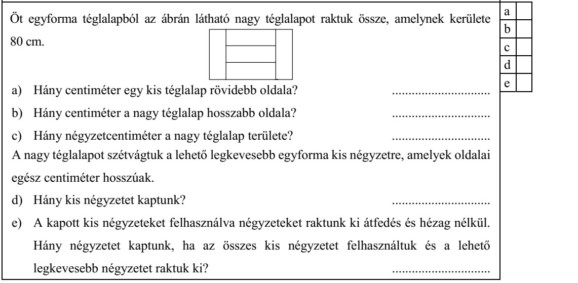Öt egyforma téglalapból az ábrán látható nagy téglalapot raktuk össze, amelynek kerülete 80 cm. a) Hány centiméter egy kis téglalap rövidebb oldala? .............................. b) Hány centiméter a nagy téglalap hosszabb oldala? .............................. c) Hány négyzetcentiméter a nagy téglalap területe? .............................. A nagy téglalapot szétvágtuk a lehető legkevesebb egyforma kis négyzetre, amelyek oldalai egész centiméter hosszúak. d) Hány kis négyzetet kaptunk? .............................. e) A kapott kis négyzeteket felhasználva négyzeteket raktunk ki átfedés és hézag nélkül. Hány négyzetet kaptunk, ha az összes kis négyzetet felhasználtuk és a lehető legkevesebb négyzetet raktuk ki? ..............................