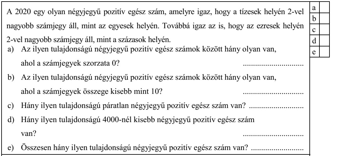 A 2020 egy olyan négyjegyű pozitív egész szám, amelyre igaz, hogy a tízesek helyén 2-vel nagyobb számjegy áll, mint az egyesek helyén. Továbbá igaz az is, hogy az ezresek helyén 2-vel nagyobb számjegy áll, mint a százasok helyén. a) Az ilyen tulajdonságú négyjegyű pozitív egész számok között hány olyan van, ahol a számjegyek szorzata 0? .............................. b) Az ilyen tulajdonságú négyjegyű pozitív egész számok között hány olyan van, ahol a számjegyek összege kisebb mint 10? .............................. c) Hány ilyen tulajdonságú páratlan négyjegyű pozitív egész szám van? ........................... d) Hány ilyen tulajdonságú 4000-nél kisebb négyjegyű pozitív egész szám van? .............................. e) Összesen hány ilyen tulajdonságú négyjegyű pozitív egész szám van? ..........................