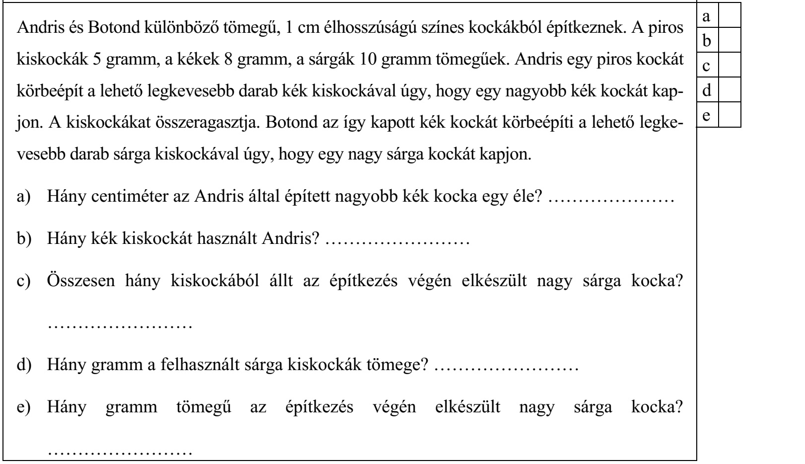 Andris és Botond különböző tömegű, 1 cm élhosszúságú színes kockákból építkeznek. A piros kiskockák 5 gramm, a kékek 8 gramm, a sárgák 10 gramm tömegűek. Andris egy piros kockát körbeépít a lehető legkevesebb darab kék kiskockával úgy, hogy egy nagyobb kék kockát kap- jon. A kiskockákat összeragasztja. Botond az így kapott kék kockát körbeépíti a lehető legke- e vesebb darab sárga kiskockával úgy, hogy egy nagy sárga kockát kapjon. a) Hány centiméter az Andris által épített nagyobb kék kocka egy éle? ………………… b) Hány kék kiskockát használt Andris? …………………… c) Összesen hány kiskockából állt az építkezés végén elkészült nagy sárga kocka? …………………… d) Hány gramm a felhasznált sárga kiskockák tömege? …………………… e) Hány gramm tömegű az építkezés végén elkészült nagy sárga kocka? ……………………
