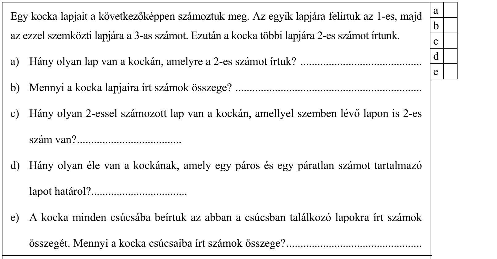 Egy kocka lapjait a következőképpen számoztuk meg. Az egyik lapjára felírtuk az 1-es, majd az ezzel szemközti lapjára a 3-as számot. Ezután a kocka többi lapjára 2-es számot írtunk. a) Hány olyan lap van a kockán, amelyre a 2-es számot írtuk? ........................................... b) Mennyi a kocka lapjaira írt számok összege? .................................................................. c) Hány olyan 2-essel számozott lap van a kockán, amellyel szemben lévő lapon is 2-es szám van? ..................................... d) Hány olyan éle van a kockának, amely egy páros és egy páratlan számot tartalmazó lapot határol?.................................. e) A kocka minden csúcsába beírtuk az abban a csúcsban találkozó lapokra írt számok összegét. Mennyi a kocka csúcsaiba írt számok összege? ................................................