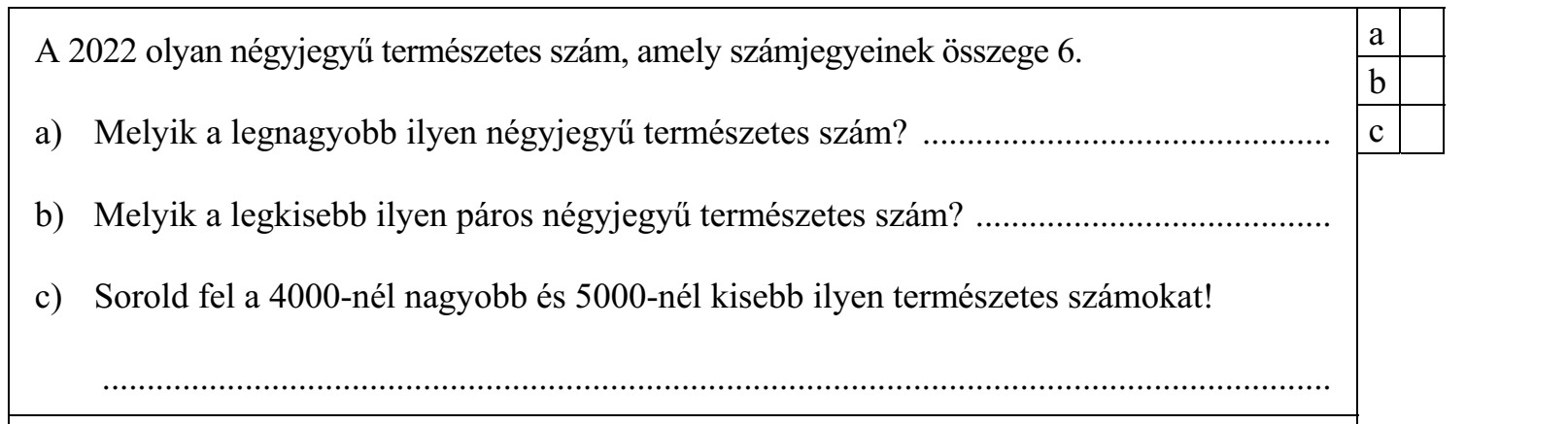 A 2022 olyan négyjegyű természetes szám, amely számjegyeinek összege 6. a) Melyik a legnagyobb ilyen négyjegyű természetes szám? .............................................. b) Melyik a legkisebb ilyen páros négyjegyű természetes szám? ........................................ c) Sorold fel a 4000-nél nagyobb és 5000-nél kisebb ilyen természetes számokat! ..........................................................................................................................................