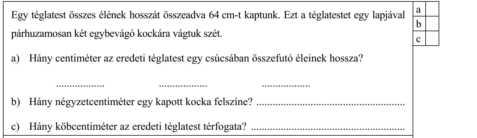 Egy téglatest összes élének hosszát összeadva 64 cm-t kaptunk. Ezt a téglatestet egy lapjával párhuzamosan két egybevágó kockára vágtuk szét. a) Hány centiméter az eredeti téglatest egy csúcsában összefutó éleinek hossza? .................. .................. .................. b) Hány négyzetcentiméter egy kapott kocka felszíne? ....................................................... c) Hány köbcentiméter az eredeti téglatest térfogata? ......................................................... A D a