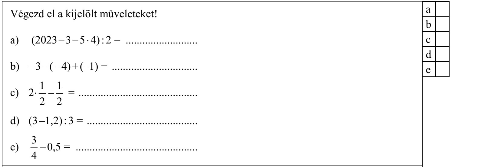 Végezd el a kijelölt műveleteket! a) (2023 – 3 – 5 ⋅ 4) : 2 = .......................... b) – 3 – ( – 4) + (–1) = ............................... 1 1 c) 2⋅ – = ........................................... 2 2 d) (3 –1,2) : 3 = ........................................ 3 e) – 0,5 = ............................................ 4