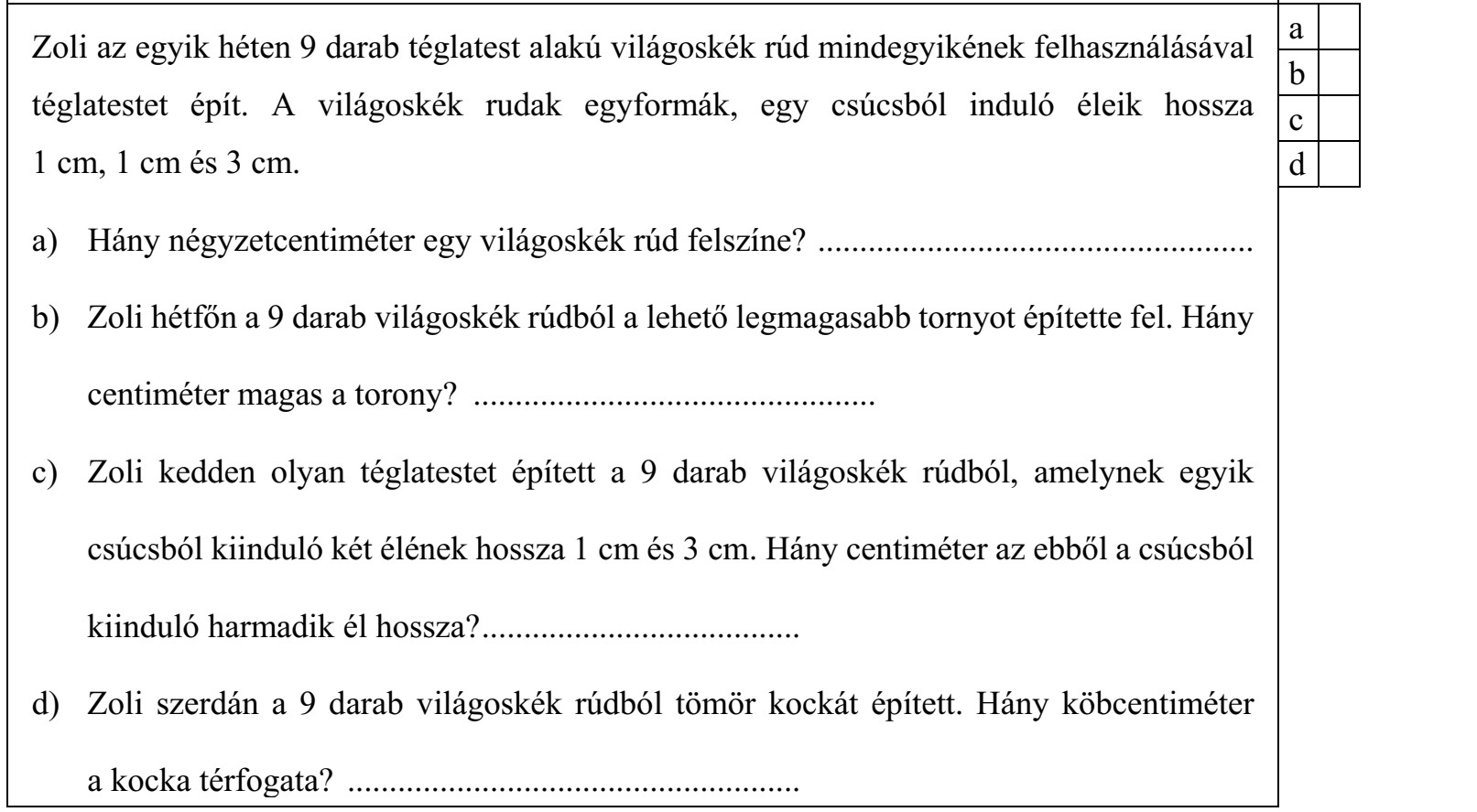 Zoli az egyik héten 9 darab téglatest alakú világoskék rúd mindegyikének felhasználásával téglatestet épít. A világoskék rudak egyformák, egy csúcsból induló éleik hossza 1 cm, 1 cm és 3 cm. a) Hány négyzetcentiméter egy világoskék rúd felszíne? .................................................... b) Zoli hétfőn a 9 darab világoskék rúdból a lehető legmagasabb tornyot építette fel. Hány centiméter magas a torony? ................................................ c) Zoli kedden olyan téglatestet épített a 9 darab világoskék rúdból, amelynek egyik csúcsból kiinduló két élének hossza 1 cm és 3 cm. Hány centiméter az ebből a csúcsból kiinduló harmadik él hossza? ...................................... d) Zoli szerdán a 9 darab világoskék rúdból tömör kockát épített. Hány köbcentiméter a kocka térfogata? ......................................................