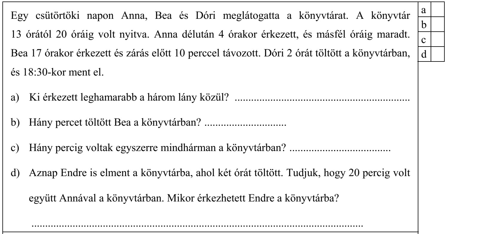 Egy csütörtöki napon Anna, Bea és Dóri meglátogatta a könyvtárat. A könyvtár 13 órától 20 óráig volt nyitva. Anna délután 4 órakor érkezett, és másfél óráig maradt. Bea 17 órakor érkezett és zárás előtt 10 perccel távozott. Dóri 2 órát töltött a könyvtárban, és 18:30-kor ment el. a) Ki érkezett leghamarabb a három lány közül? ................................................................ b) Hány percet töltött Bea a könyvtárban? .............................. c) Hány percig voltak egyszerre mindhárman a könyvtárban? ..................................... d) Aznap Endre is elment a könyvtárba, ahol két órát töltött. Tudjuk, hogy 20 percig volt együtt Annával a könyvtárban. Mikor érkezhetett Endre a könyvtárba? .........................................................................................................................
