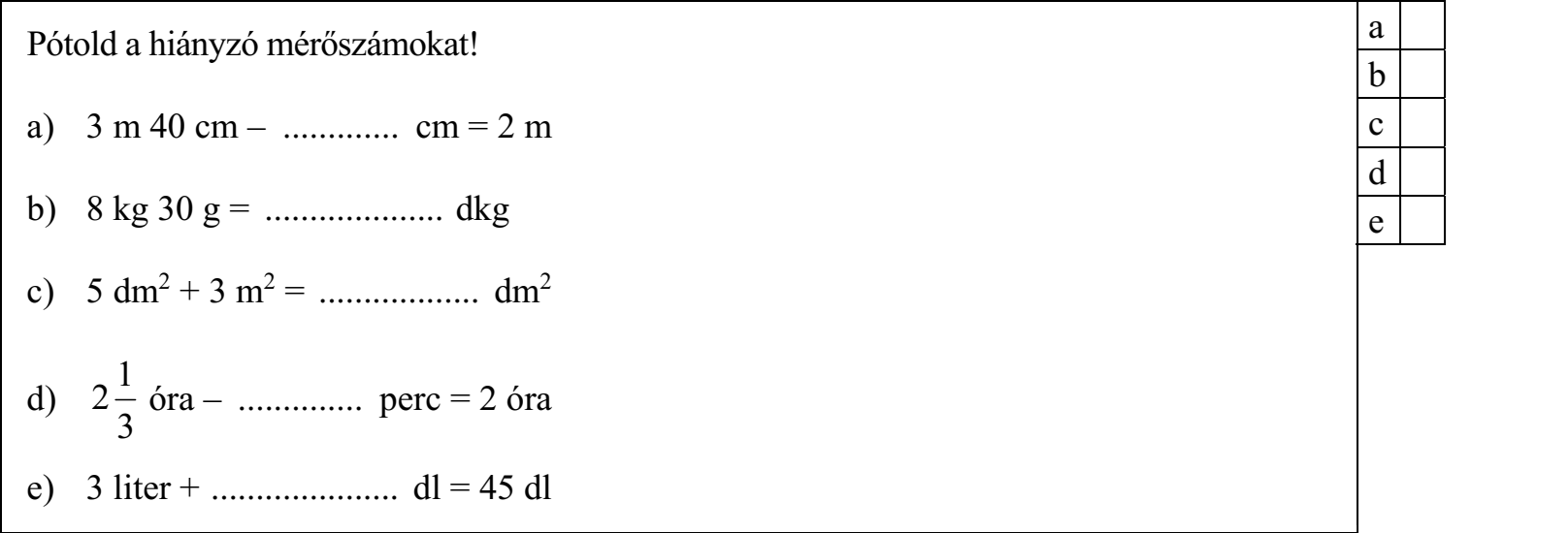 Pótold a hiányzó mérőszámokat! a) 3 m 40 cm – ............. cm = 2 m b) 8 kg 30 g = .................... dkg c) 5 dm2 + 3 m2 = .................. dm2 1 d) 2 óra – .............. perc = 2 óra 3 e) 3 liter + ..................... dl = 45 dl