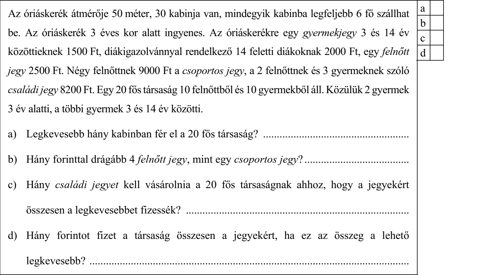 Az óriáskerék átmérője 50 méter, 30 kabinja van, mindegyik kabinba legfeljebb 6 fő szállhat a be. Az óriáskerék 3 éves kor alatt ingyenes. Az óriáskerékre egy gyermekjegy 3 és 14 év közöttieknek 1500 Ft, diákigazolvánnyal rendelkező 14 feletti diákoknak 2000 Ft, egy felnőtt d jegy 2500 Ft. Négy felnőttnek 9000 Ft a csoportos jegy, a 2 felnőttnek és 3 gyermeknek szóló családi jegy 8200 Ft. Egy 20 fős társaság 10 felnőttből és 10 gyermekből áll. Közülük 2 gyermek 3 év alatti, a többi gyermek 3 és 14 év közötti. a) Legkevesebb hány kabinban fér el a 20 fős társaság? ..................................................... b) Hány forinttal drágább 4 felnőtt jegy, mint egy csoportos jegy? ...................................... c) Hány családi jegyet kell vásárolnia a 20 fős társaságnak ahhoz, hogy a jegyekért összesen a legkevesebbet fizessék? ................................................................................. d) Hány forintot fizet a társaság összesen a jegyekért, ha ez az összeg a lehető legkevesebb? ....................................................................................................................