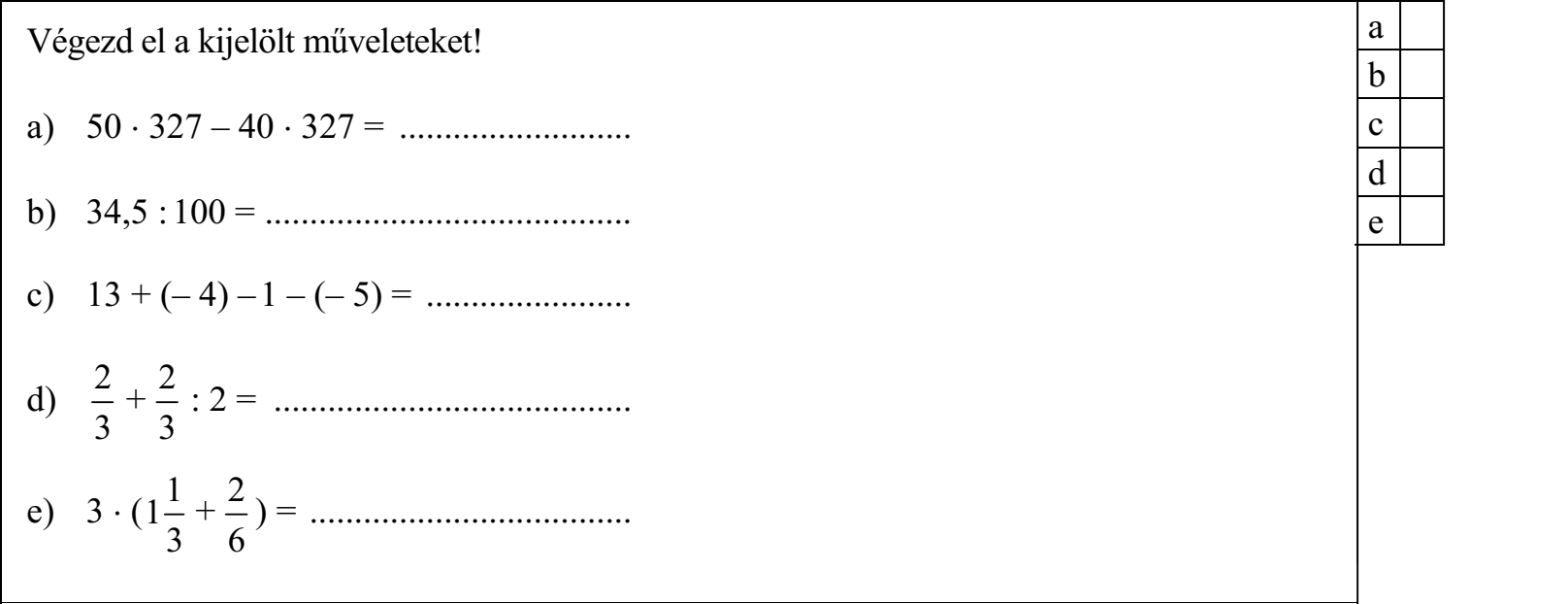 Végezd el a kijelölt műveleteket! a) 50  327 – 40  327 = .......................... b) 34,5 : 100 = ......................................... c) 13 + (– 4) – 1 – (– 5) = ....................... 2 2 d) + : 2 = ........................................ 3 3 1 2 e) 3  ( 1 + ) = .................................... 3 6