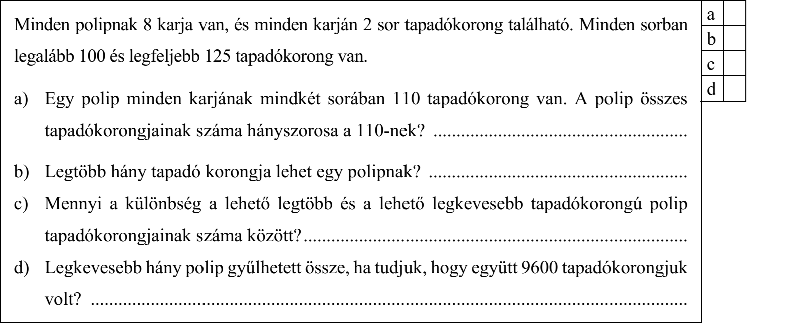 Minden polipnak 8 karja van, és minden karján 2 sor tapadókorong található. Minden sorban legalább 100 és legfeljebb 125 tapadókorong van. a) Egy polip minden karjának mindkét sorában 110 tapadókorong van. A polip összes tapadókorongjainak száma hányszorosa a 110-nek? ....................................................... b) Legtöbb hány tapadó korongja lehet egy polipnak? ........................................................ c) Mennyi a különbség a lehető legtöbb és a lehető legkevesebb tapadókorongú polip tapadókorongjainak száma között? ................................................................................... d) Legkevesebb hány polip gyűlhetett össze, ha tudjuk, hogy együtt 9600 tapadókorongjuk volt? .................................................................................................................................